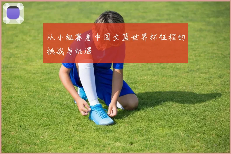 从小组赛看中国女篮世界杯征程的挑战与机遇