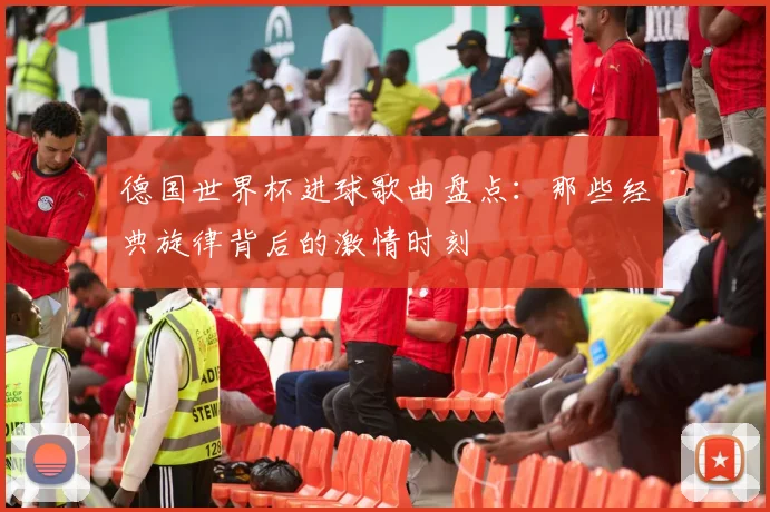 德国世界杯进球歌曲盘点：那些经典旋律背后的激情时刻